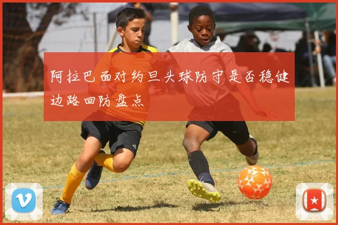 阿拉巴面对约旦头球防守是否稳健边路回防盘点