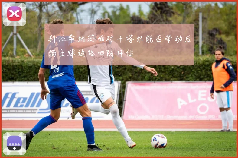 科拉希纳茨面对卡塔尔能否带动后场出球边路回防评估
