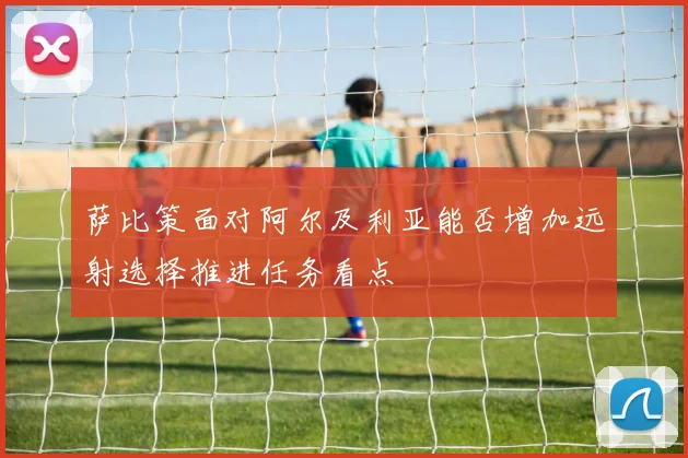 萨比策面对阿尔及利亚能否增加远射选择推进任务看点