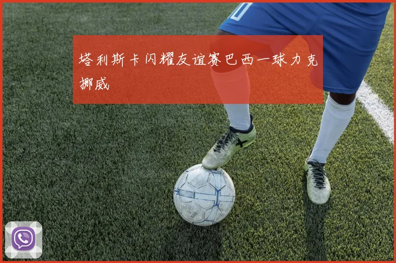 塔利斯卡闪耀友谊赛巴西一球力克挪威