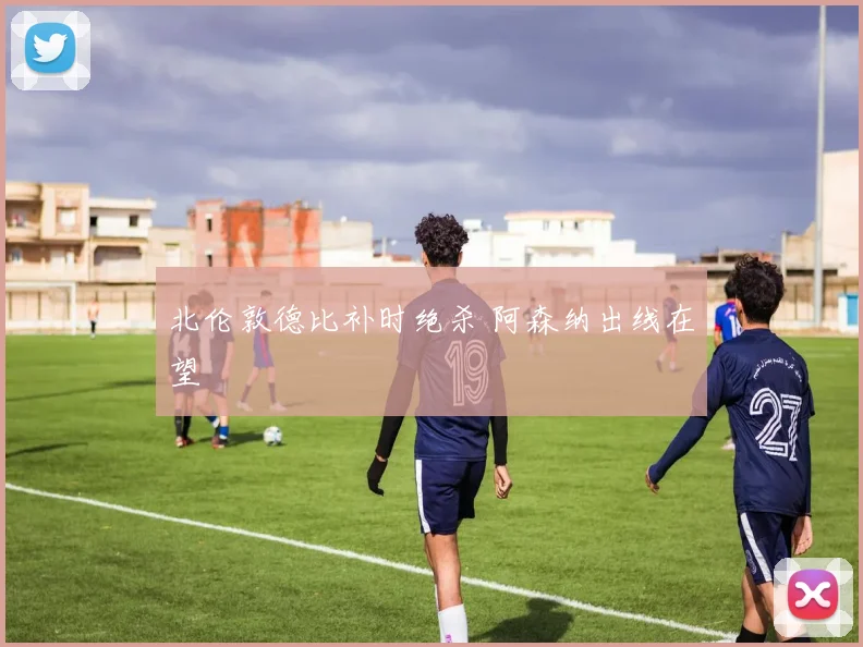 北伦敦德比补时绝杀 阿森纳出线在望