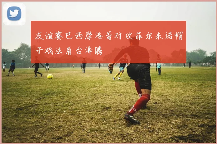 友谊赛巴西摩洛哥对攻菲尔米诺帽子戏法看台沸腾