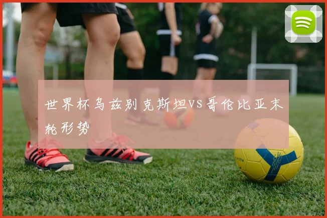 世界杯乌兹别克斯坦vs哥伦比亚末轮形势