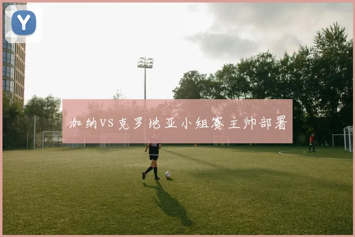 加纳vs克罗地亚小组赛主帅部署