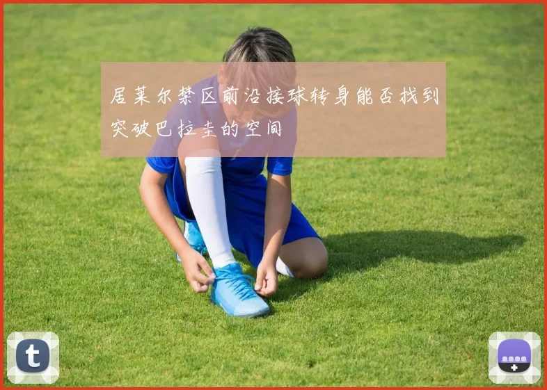 居莱尔禁区前沿接球转身能否找到突破巴拉圭的空间