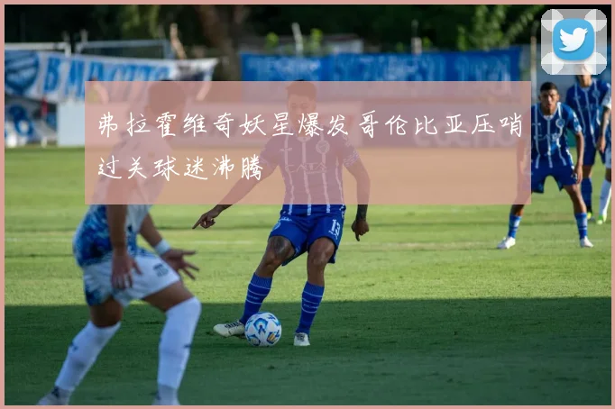 弗拉霍维奇妖星爆发哥伦比亚压哨过关球迷沸腾