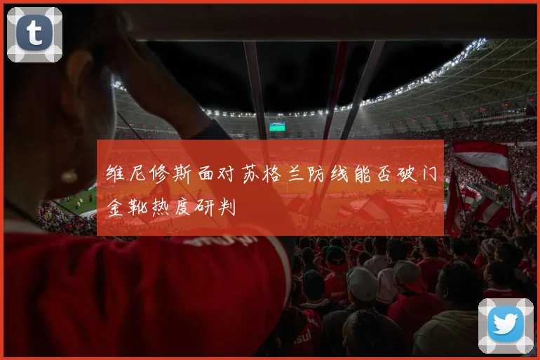 维尼修斯面对苏格兰防线能否破门金靴热度研判