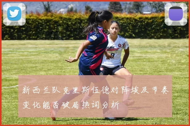 新西兰队克里斯伍德对阵埃及节奏变化能否破局热词分析