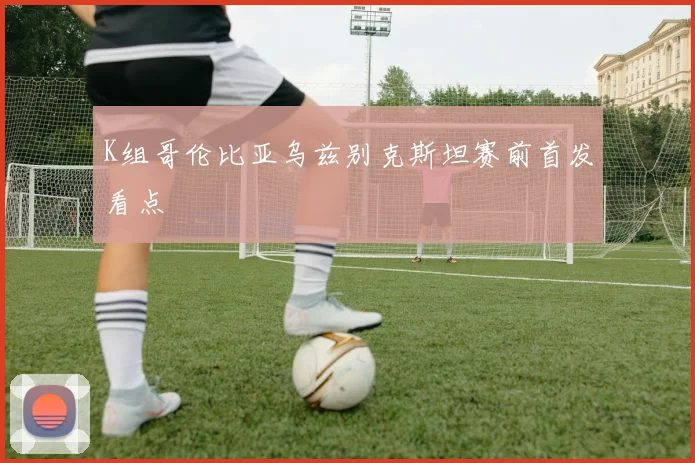 K组哥伦比亚乌兹别克斯坦赛前首发看点