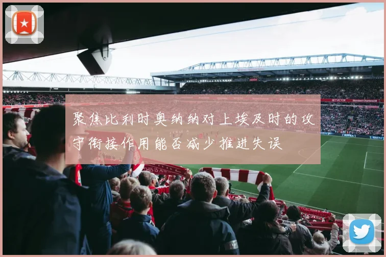 聚焦比利时奥纳纳对上埃及时的攻守衔接作用能否减少推进失误