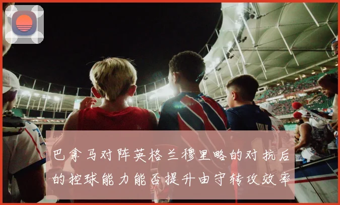巴拿马对阵英格兰穆里略的对抗后的控球能力能否提升由守转攻效率
