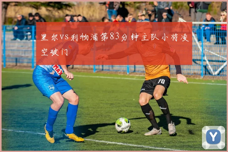 里尔vs利物浦第83分钟主队小将凌空破门