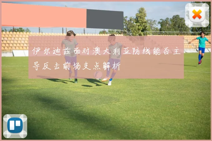 伊尔迪兹面对澳大利亚防线能否主导反击前场支点解析