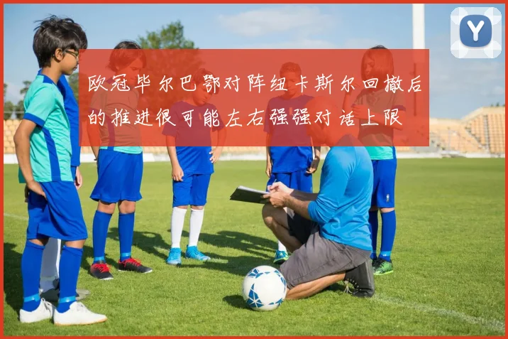 欧冠毕尔巴鄂对阵纽卡斯尔回撤后的推进很可能左右强强对话上限