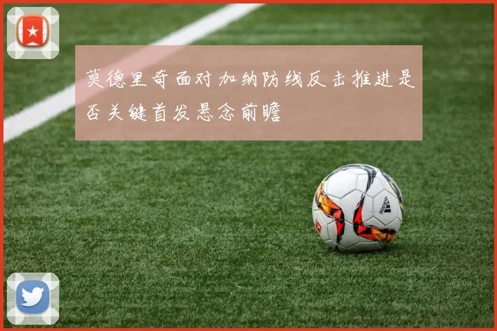 莫德里奇面对加纳防线反击推进是否关键首发悬念前瞻