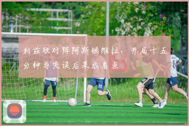 利兹联对阵阿斯顿维拉，开局十五分钟与失误后果成看点