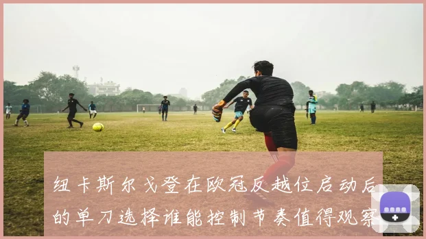 纽卡斯尔戈登在欧冠反越位启动后的单刀选择谁能控制节奏值得观察