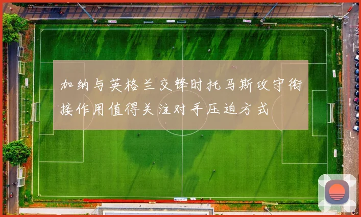 加纳与英格兰交锋时托马斯攻守衔接作用值得关注对手压迫方式