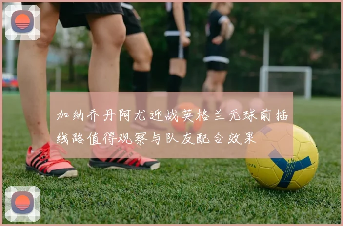 加纳乔丹阿尤迎战英格兰无球前插线路值得观察与队友配合效果