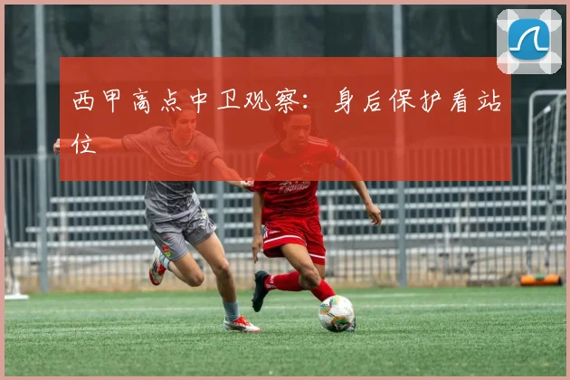 西甲高点中卫观察：身后保护看站位