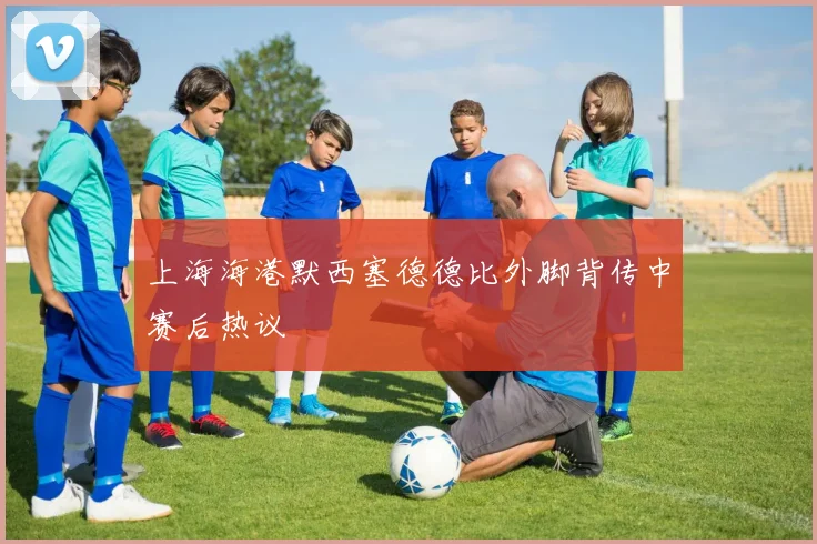上海海港默西塞德德比外脚背传中赛后热议