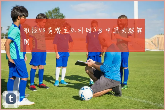 维拉vs黄潜主队补时5分中卫头球解围