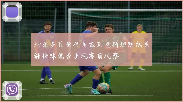 科尔多瓦面对乌兹别克斯坦防线关键传球能否出现赛前观察