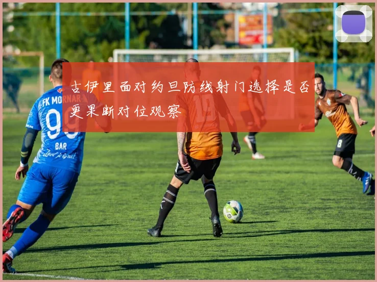古伊里面对约旦防线射门选择是否更果断对位观察