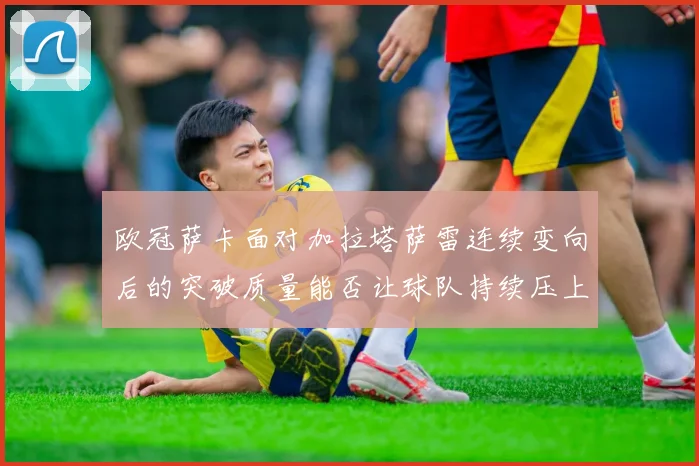 欧冠萨卡面对加拉塔萨雷连续变向后的突破质量能否让球队持续压上