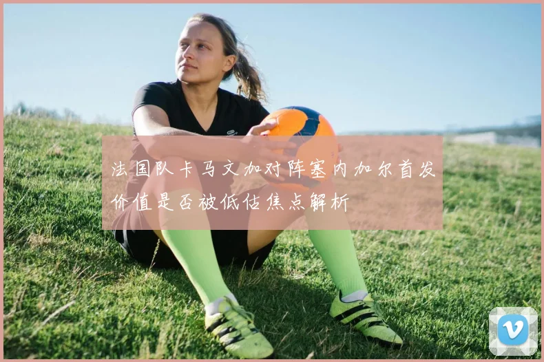 法国队卡马文加对阵塞内加尔首发价值是否被低估焦点解析