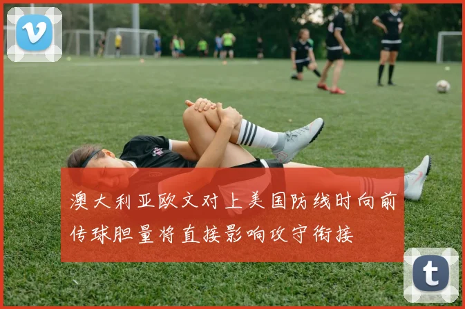 澳大利亚欧文对上美国防线时向前传球胆量将直接影响攻守衔接