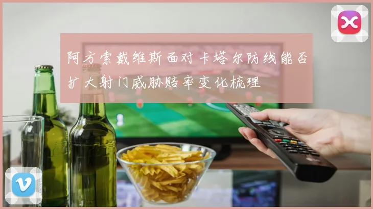 阿方索戴维斯面对卡塔尔防线能否扩大射门威胁赔率变化梳理