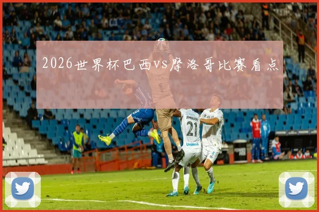 2026世界杯巴西vs摩洛哥比赛看点