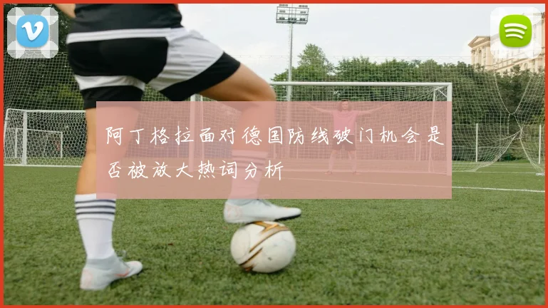 阿丁格拉面对德国防线破门机会是否被放大热词分析