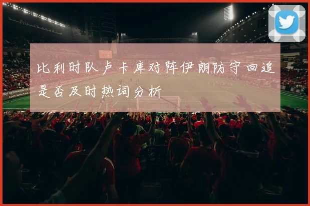比利时队卢卡库对阵伊朗防守回追是否及时热词分析